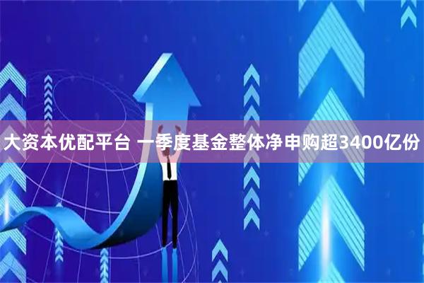 大资本优配平台 一季度基金整体净申购超3400亿份