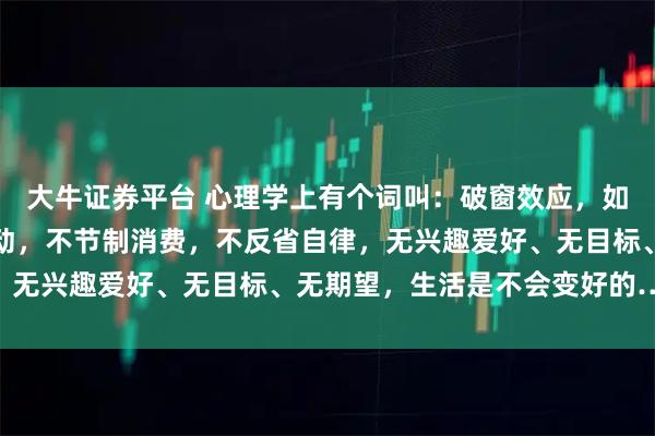 大牛证券平台 心理学上有个词叫：破窗效应，如果你整天不学习，不运动，不节制消费，不反省自律，无兴趣爱好、无目标、无期望，生活是不会变好的……