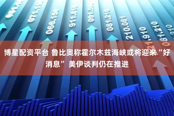 博星配资平台 鲁比奥称霍尔木兹海峡或将迎来“好消息” 美伊谈判仍在推进