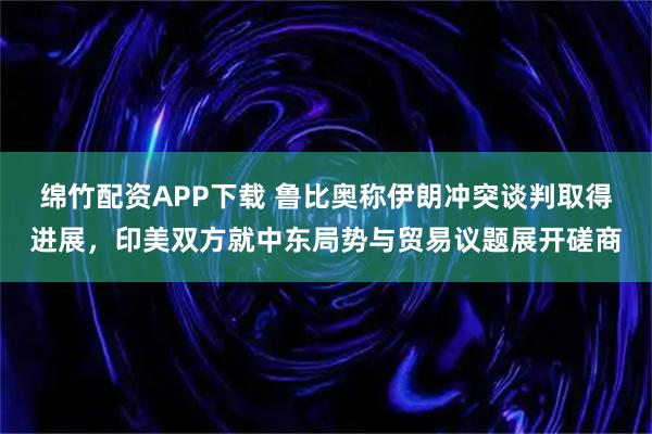 绵竹配资APP下载 鲁比奥称伊朗冲突谈判取得进展，印美双方就中东局势与贸易议题展开磋商