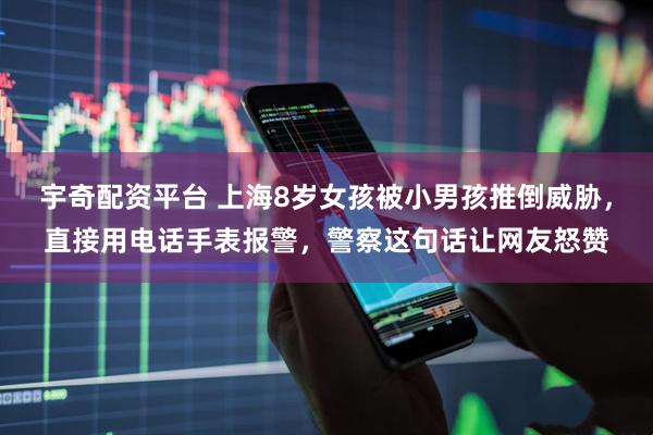 宇奇配资平台 上海8岁女孩被小男孩推倒威胁，直接用电话手表报警，警察这句话让网友怒赞