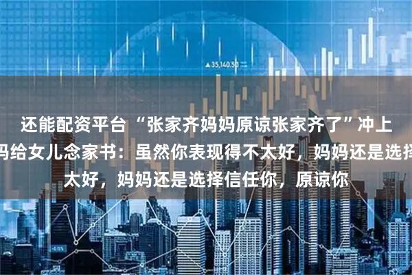 还能配资平台 “张家齐妈妈原谅张家齐了”冲上热搜，张家齐妈妈给女儿念家书：虽然你表现得不太好，妈妈还是选择信任你，原谅你