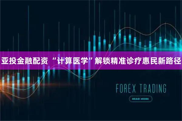 亚投金融配资 “计算医学”解锁精准诊疗惠民新路径
