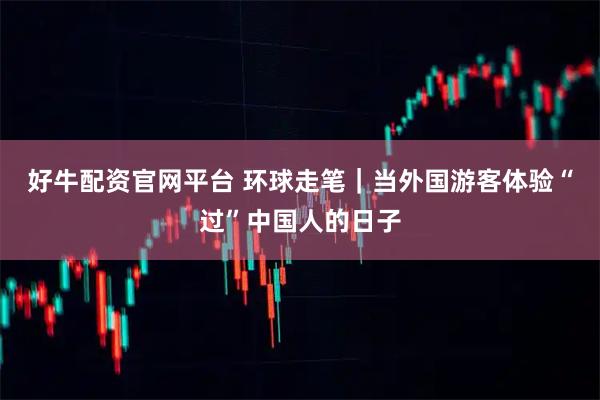 好牛配资官网平台 环球走笔｜当外国游客体验“过”中国人的日子