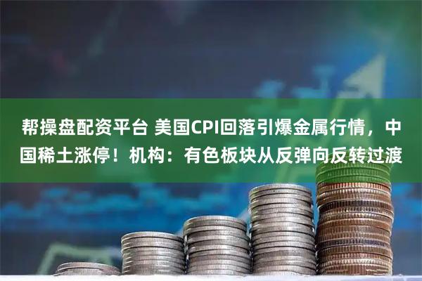 帮操盘配资平台 美国CPI回落引爆金属行情，中国稀土涨停！机构：有色板块从反弹向反转过渡